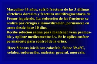 Masculino 43 años, sufrió fractura de las 3 ùltimas vértebras dorsales y fractura multifragmentaria de Fémur izquierdo. La reducción de las fracturas se realiza por cirugía e inmovilización, permanece en cama desde hace 10 días. Recibe solución salina para mantener vena permea-  ble y aplicar medicamentos i.v. Se le aplica catéter permanente para control de la orina.  Hace 8 horas inició con calosfrío, fiebre 39.4°C,  cefalea, sudoración, malestar general, anorexia. 