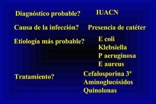 Diagnóstico probable? IUACN Causa de la infección? Presencia de catéter Etiología más probable? E coli Klebsiella P aeruginosa E aureus Tratamiento? Cefalosporina 3ª Aminoglucósidos Quinolonas 