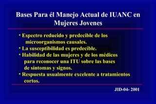 Bases Para él Manejo Actual de IUANC en Mujeres Jovenes Espectro reducido y predecible de los microorganismos causales. La susceptibilidad es predecible. Habilidad de las mujeres y de los médicos para reconocer una ITU sobre las bases de síntomas y signos. Respuesta usualmente excelente a tratamientos cortos. JID-04- 2001 