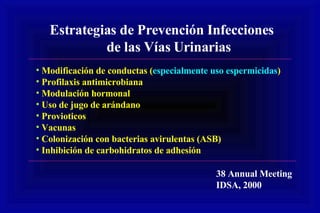 Estrategias de Prevención Infecciones de las Vías Urinarias Modificación de conductas ( especialmente uso espermicidas ) Profilaxis antimicrobiana Modulación hormonal Uso de jugo de arándano Provioticos Vacunas Colonización con bacterias avirulentas (ASB) Inhibición de carbohidratos de adhesión 38 Annual Meeting IDSA, 2000 