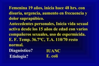 Femenina 19 años, inicia hace 48 hrs. con disuria, urgencia, aumento en frecuencia y dolor suprapúbico.  Antecedentes personales, Inicia vida sexual activa desde los 15 años de edad con varios compañeros sexuales, uso de espermicida.  E. F. Temp. 36.7°C, T.A. 110/70 resto normal. Diagnóstico? IUANC Etiología? E. coli 