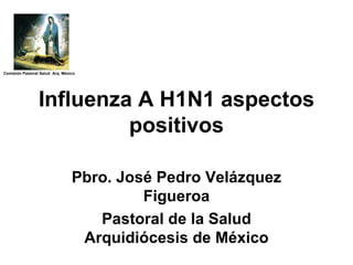 Pbro. José Pedro Velázquez Figueroa Pastoral de la Salud Arquidiócesis de México Influenza A H1N1 aspectos positivos Comisión Pastoral Salud  Arq. México 