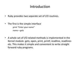 Introduction
• Ruby provides two separate set of I/O routines.
• The first is the simple interface
print “Enter your name”
name = gets
• A whole set of I/O related methods is implemented in the
Kernel module- gets, open, print, printf, readline, readlines
etc. This makes it simple and convenient to write straight
forward ruby programs.
 