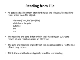 Reading from File
• As gets reads a line from standard input, the file.gets/file.readline
reads a line from file object.
File.open(“test_file”) do |file|
while line = file.gets
puts line
end
end
• The readline and gets differ only in their handling of EOF. Gets
return nil and readline raises an EOFError.
• The gets and readline implicitly set the global variable $_ to the line
of text they return.
• Third, these methods are typically used for text reading.
 
