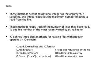 Contd..
• These methods accept an optional integer as the argument, if
specified, this integer specifies the maximum number of bytes to
read from the file.
• These methods keeps track of the number of lines they have read.
To get line number of the most recently read by using lineno.
• IO defines three class methods for reading files without ever
opening an IO stream.
IO.read, IO.readlines and IO.foreach
IO.read(“data”) # Read and return the entire file
IO.readlines(“data”) #Read lines into an array
IO.foreach(“data”) {|w| puts w} #Read lines one at a time
 