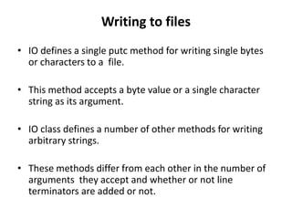 Writing to files
• IO defines a single putc method for writing single bytes
or characters to a file.
• This method accepts a byte value or a single character
string as its argument.
• IO class defines a number of other methods for writing
arbitrary strings.
• These methods differ from each other in the number of
arguments they accept and whether or not line
terminators are added or not.
 