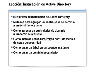 Lección:   Instalación de Active Directory Requisitos de instalación de Active Directory Métodos para agregar un controlador de dominio  a un dominio existente Cómo agregar un controlador de dominio  a un dominio existente Cómo instalar Active Directory a partir de medios  de copia de seguridad Cómo crear un árbol en un bosque existente Cómo crear un dominio secundario 