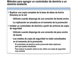 Métodos para agregar un controlador de dominio a un dominio existente Replicar una copia completa de la base de datos de Active Directory en la red Utilícelo cuando disponga de una conexión de banda ancha La replicación se actualiza en el momento de la promoción Instalar un controlador de dominio a partir de archivos de copia de seguridad Utilícelo cuando disponga de una conexión de poco ancho de banda Los medios de copia de seguridad no están actualizados  en el momento de la promoción El controlador de dominio recién promovido debe replicarse  para que quede actualizado Para reducir la presión sobre la red, utilice una copia de seguridad muy reciente 