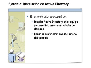 Ejercicio:   Instalación de Active Directory En este ejercicio, se ocupará de: Instalar Active Directory en el equipo y convertirlo en un controlador de dominio Crear un nuevo dominio secundario del dominio 