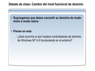 Debate de clase:   Cambio del nivel funcional de dominio Supongamos que desea convertir su dominio de modo mixto a modo nativo Piense en esto:   ¿Qué ocurriría si aún hubiera controladores de dominio de Windows NT 4.0 funcionando en el entorno? 