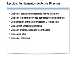 Lección:   Fundamentos de Active Directory Qué es el servicio de directorio Active Directory Qué son los dominios y los controladores de dominio Comparación entre sincronización y replicación Qué es una unidad organizativa Qué son árboles, bosques y confianzas Qué es un sitio Qué es el esquema 