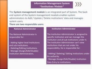 Information Management System
“Institutions Module"
The System management module is an integrated part of System. The back
end system of the System management module enables system
administrators to Add / Update / Delete institutions’ data and manages
system users.
There are two responsible users:
Institution Administrator
The Institution Administrator is assigned to
specific Institution and can manage this
institution and all sub institutions under it.
The Institution Administrator can’t view
institutions that are not under his
responsibility. He is responsible for:
- Adding/ Deleting/ Editing Institutions under
his authority.
- Manage (Assign/Edit/Disable) Institution
Data Entry to institutions.
National Administrator
The National Administrator is
responsible for:
- Adding higher level Institutions
and sub institutions.
- Deleting/Editing Institutions.
- Manage (Assign/Edit/Disable)
Institution Administrators.
 