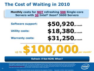 13
* Other names and brands may be claimed as the property of others. Copyright © 2010, Intel Corporation.
The Cost of Waiting in 2010
Refresh: If Not NOW, When?
Monthly costs for NOT refreshing 500 Single-core
Servers with 30 Intel® Xeon® 5600 Servers
up to $100,000per month1
$50,920per month
Software support:
Utility costs: $18,380per month
$31,250per month
Warranty costs:
1 Monthly Savings in utility and SW support costs determined by comparing the incremental costs associated with not refreshing 50 older single-core servers purchased
back in 2005 vs. refreshing on an approximate 15:1 ratio with a Xeon 5680-based servers in Year 1. Warranty cost assumes $750/year per server if purchased after the
initial OEM 3-year warranty period has expired. Actual total cost is $100,750. Source: Consolidation ratio calculated using the Xeon Server Refresh Savings Estimator
(www.intel.com/go/xeonestimator) and uses publicly available RHEL OS support costs, default utility settings, and SPECint*_rate_base2006 performance and
power data for the Xeon® X5680 as found in the backup. See the backup for system configurations.
 