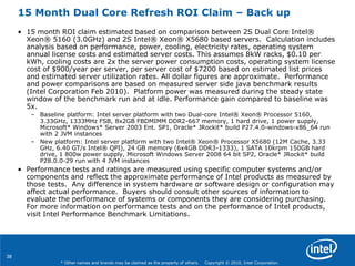 38
* Other names and brands may be claimed as the property of others. Copyright © 2010, Intel Corporation.
15 Month Dual Core Refresh ROI Claim – Back up
• 15 month ROI claim estimated based on comparison between 2S Dual Core Intel®
Xeon® 5160 (3.0GHz) and 2S Intel® Xeon® X5680 based servers. Calculation includes
analysis based on performance, power, cooling, electricity rates, operating system
annual license costs and estimated server costs. This assumes 8kW racks, $0.10 per
kWh, cooling costs are 2x the server power consumption costs, operating system license
cost of $900/year per server, per server cost of $7200 based on estimated list prices
and estimated server utilization rates. All dollar figures are approximate. Performance
and power comparisons are based on measured server side java benchmark results
(Intel Corporation Feb 2010). Platform power was measured during the steady state
window of the benchmark run and at idle. Performance gain compared to baseline was
5x.
– Baseline platform: Intel server platform with two Dual-core Intel® Xeon® Processor 5160,
3.33GHz, 1333MHz FSB, 8x2GB FBDMIMM DDR2-667 memory, 1 hard drive, 1 power supply,
Microsoft* Windows* Server 2003 Ent. SP1, Oracle* JRockit* build P27.4.0-windows-x86_64 run
with 2 JVM instances
– New platform: Intel server platform with two Intel® Xeon® Processor X5680 (12M Cache, 3.33
GHz, 6.40 GT/s Intel® QPI), 24 GB memory (6x4GB DDR3-1333), 1 SATA 10krpm 150GB hard
drive, 1 800w power supply, Microsoft Windows Server 2008 64 bit SP2, Oracle* JRockit* build
P28.0.0-29 run with 4 JVM instances
• Performance tests and ratings are measured using specific computer systems and/or
components and reflect the approximate performance of Intel products as measured by
those tests. Any difference in system hardware or software design or configuration may
affect actual performance. Buyers should consult other sources of information to
evaluate the performance of systems or components they are considering purchasing.
For more information on performance tests and on the performance of Intel products,
visit Intel Performance Benchmark Limitations.
 