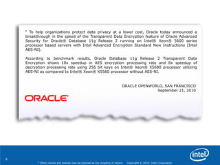 6
* Other names and brands may be claimed as the property of others. Copyright © 2010, Intel Corporation.
― To help organizations protect data privacy at a lower cost, Oracle today announced a
breakthrough in the speed of the Transparent Data Encryption feature of Oracle Advanced
Security for Oracle® Database 11g Release 2 running on Intel® Xeon® 5600 series
processor based servers with Intel Advanced Encryption Standard New Instructions (Intel
AES-NI).
According to benchmark results, Oracle Database 11g Release 2 Transparent Data
Encryption shows 10x speedup in AES encryption processing rate and 8x speedup of
decryption processing rate using 256 bit keys on Intel® Xeon® X5680 processor utilizing
AES-NI as compared to Intel® Xeon® X5560 processor without AES-NI.
ORACLE OPENWORLD, SAN FRANCISCO
September 21, 2010
 