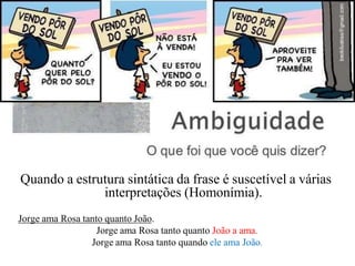 Quando a estrutura sintática da frase é suscetível a várias
interpretações (Homonímia).
Jorge ama Rosa tanto quanto João.
Jorge ama Rosa tanto quanto João a ama.
Jorge ama Rosa tanto quando ele ama João.
 