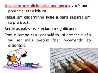 Leia com um dicionário por perto: você pode
potencializar a leitura.
Pegue um caderninho (vale a pena separar um
só pra isso).
Anote as palavras e ao lado o significado.
Com o tempo seu vocabulário irá crescer e não
vai ser mais preciso ficar recorrendo ao
dicionário.
 