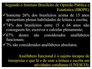 Segundo o Instituto Brasileiro de Opinião Pública e
Estatística (IBOPE)
Somente 26% dos brasileiros acima de 15 anos
apresentam plenas habilidades de leitura e escrita;
74% dos brasileiros entre 15 e 64 anos não
conseguem ler, escrever e calcular plenamente;
67% destes são considerados analfabetos
funcionais;
7% são considerados analfabetos absolutos.
Analfabeto funcional é o sujeito incapaz de
interpretar o que lê e de usar a leitura e escrita em
atividades cotidianas (UNESCO).
 