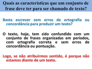 Quais as características que um conjunto de
frase deve ter para ser chamado de texto?
Basta escrever sem erros de ortografia ou
concordância para produzir um texto?
O texto, hoje, tem sido confundido com um
conjunto de frases organizadas em períodos,
com ortografia correta e sem erros de
concordância ou pontuação.
Logo, se não atribuirmos sentido, é porque não
estamos diante de um texto.
 