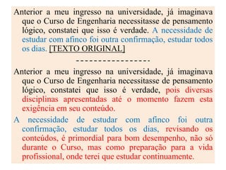 Anterior a meu ingresso na universidade, já imaginava
que o Curso de Engenharia necessitasse de pensamento
lógico, constatei que isso é verdade. A necessidade de
estudar com afinco foi outra confirmação, estudar todos
os dias. [TEXTO ORIGINAL]
Anterior a meu ingresso na universidade, já imaginava
que o Curso de Engenharia necessitasse de pensamento
lógico, constatei que isso é verdade, pois diversas
disciplinas apresentadas até o momento fazem esta
exigência em seu conteúdo.
A necessidade de estudar com afinco foi outra
confirmação, estudar todos os dias, revisando os
conteúdos, é primordial para bom desempenho, não só
durante o Curso, mas como preparação para a vida
profissional, onde terei que estudar continuamente.
 