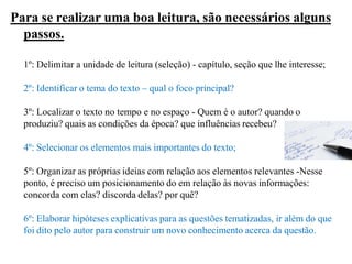 Para se realizar uma boa leitura, são necessários alguns
passos.
1º: Delimitar a unidade de leitura (seleção) - capítulo, seção que lhe interesse;
2º: Identificar o tema do texto – qual o foco principal?
3º: Localizar o texto no tempo e no espaço - Quem é o autor? quando o
produziu? quais as condições da época? que influências recebeu?
4º: Selecionar os elementos mais importantes do texto;
5º: Organizar as próprias ideias com relação aos elementos relevantes -Nesse
ponto, é preciso um posicionamento do em relação às novas informações:
concorda com elas? discorda delas? por quê?
6º: Elaborar hipóteses explicativas para as questões tematizadas, ir além do que
foi dito pelo autor para construir um novo conhecimento acerca da questão.
 