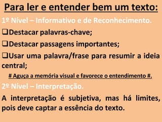 Para ler e entender bem um texto:
1º Nível – Informativo e de Reconhecimento.
Destacar palavras-chave;
Destacar passagens importantes;
Usar uma palavra/frase para resumir a ideia
central;
# Aguça a memória visual e favorece o entendimento #.
2º Nível – Interpretação.
A interpretação é subjetiva, mas há limites,
pois deve captar a essência do texto.
 