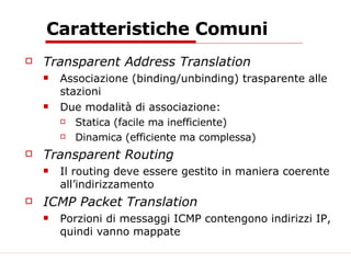 Caratteristiche Comuni Transparent Address Translation Associazione (binding/unbinding) trasparente alle stazioni Due modalità di associazione: Statica (facile ma inefficiente) Dinamica (efficiente ma complessa) Transparent Routing Il routing deve essere gestito in maniera coerente all’indirizzamento ICMP Packet Translation Porzioni di messaggi ICMP contengono indirizzi IP, quindi vanno mappate 