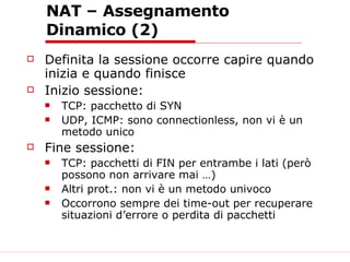 NAT – Assegnamento Dinamico (2) Definita la sessione occorre capire quando inizia e quando finisce Inizio sessione: TCP: pacchetto di SYN UDP, ICMP: sono connectionless, non vi è un metodo unico Fine sessione: TCP: pacchetti di FIN per entrambe i lati (però possono non arrivare mai …) Altri prot.: non vi è un metodo univoco Occorrono sempre dei time-out per recuperare situazioni d’errore o perdita di pacchetti 