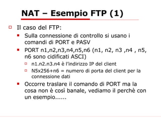 NAT – Esempio FTP (1) Il caso del FTP: Sulla connessione di controllo si usano i comandi di PORT e PASV PORT n1,n2,n3,n4,n5,n6 (n1, n2, n3 ,n4 , n5, n6 sono cidificati ASCI) n1.n2.n3.n4 è l’indirizzo IP del client N5x256+n6 = numero di porta del client per la connessione dati Occorre traslare il comando di PORT ma la cosa non è così banale, vediamo il perchè con un esempio...... 