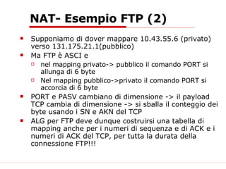 NAT- Esempio FTP (2) Supponiamo di dover mappare 10.43.55.6 (privato) verso 131.175.21.1(pubblico) Ma FTP è ASCI e  nel mapping privato-> pubblico il comando PORT si allunga di 6 byte Nel mapping pubblico->privato il comando PORT si accorcia di 6 byte PORT e PASV cambiano di dimensione -> il payload TCP cambia di dimensione -> si sballa il conteggio dei byte usando i SN e AKN del TCP ALG per FTP deve dunque costruirsi una tabella di mapping anche per i numeri di sequenza e di ACK e i numeri di ACK del TCP, per tutta la durata della connessione FTP!!! 
