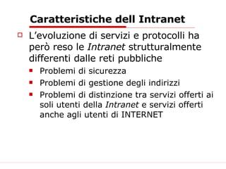 Caratteristiche dell Intranet L’evoluzione di servizi e protocolli ha però reso le  Intranet  strutturalmente differenti dalle reti pubbliche Problemi di sicurezza Problemi di gestione degli indirizzi Problemi di distinzione tra servizi offerti ai soli utenti della  Intranet  e servizi offerti anche agli utenti di INTERNET 