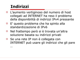 Indirizzi L’aumento vertiginoso del numero di host collegati ad INTERNET ha reso il problema della disponibilità di indirizzi IPv4 pressante E’ questo problema che ha spinto alla standardizzazione di IPv6 Nel frattempo però si è trovata un’altra soluzione basata su indirizzi privati Se una rete IP non è collegata con INTERNET può usare gli indirizzi che gli pare … 