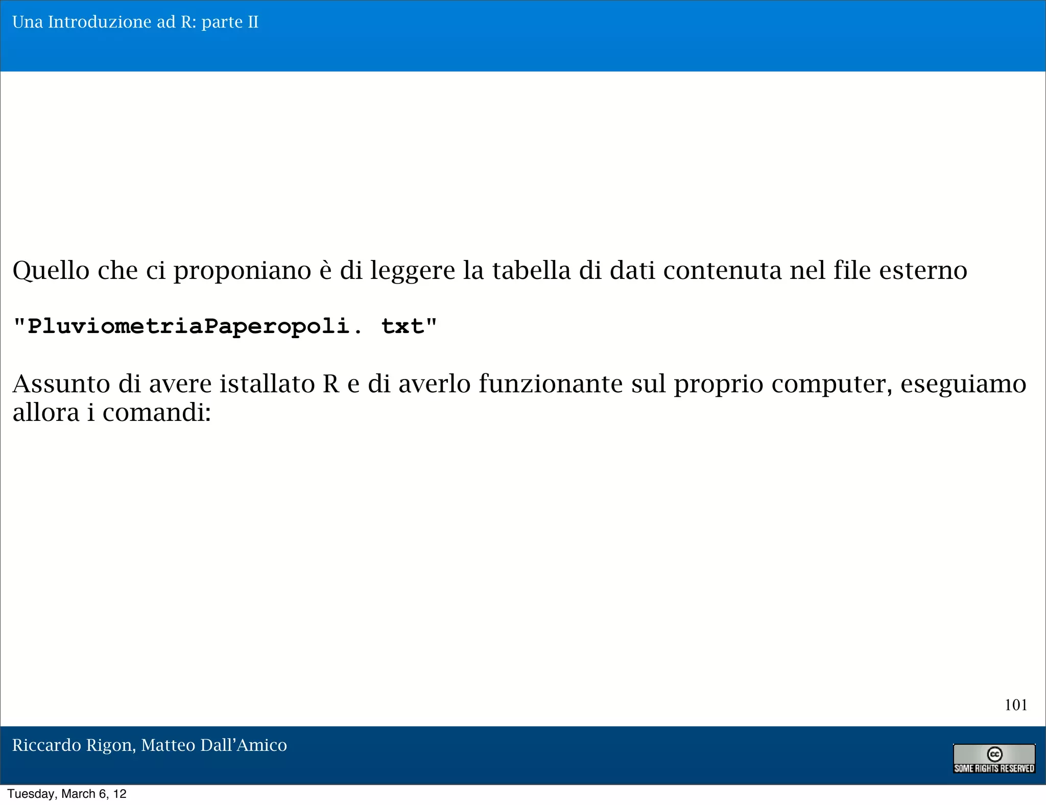 Una Introduzione ad R: parte II




Quello che ci proponiano è di leggere la tabella di dati contenuta nel file esterno

"PluviometriaPaperopoli. txt"

Assunto di avere istallato R e di averlo funzionante sul proprio computer, eseguiamo
allora i comandi:




                                                                                      101

Riccardo Rigon, Matteo Dall’Amico

Tuesday, March 6, 12
 