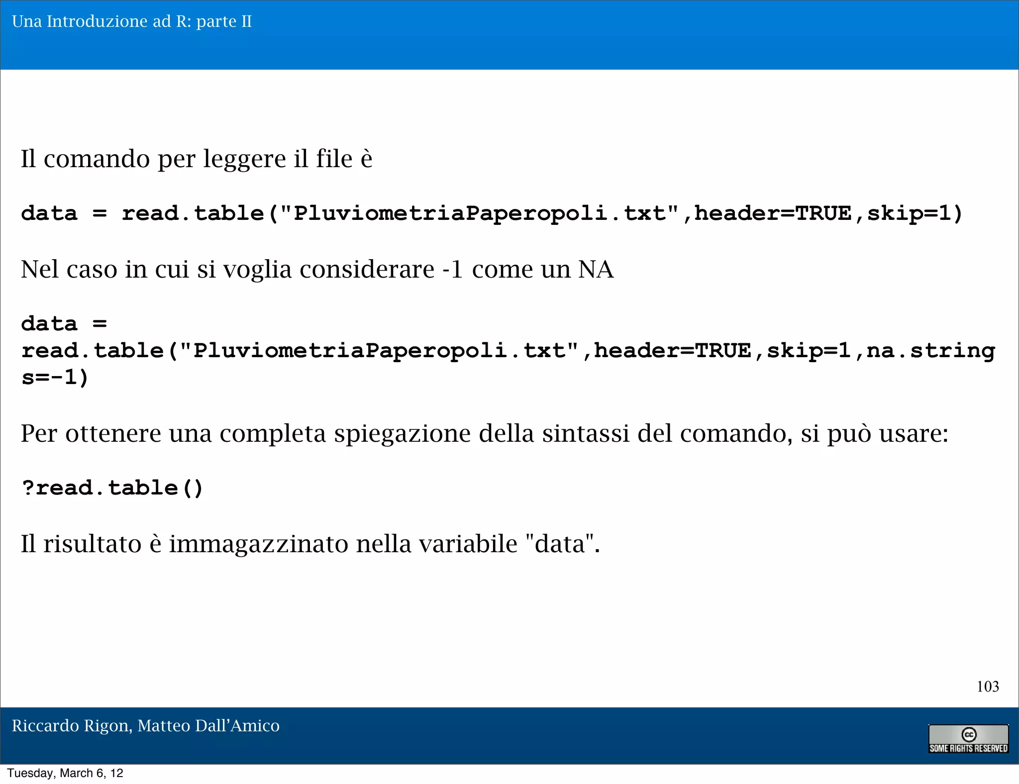 Una Introduzione ad R: parte II




  Il comando per leggere il file è

  data = read.table("PluviometriaPaperopoli.txt",header=TRUE,skip=1)

  Nel caso in cui si voglia considerare -1 come un NA

  data =
  read.table("PluviometriaPaperopoli.txt",header=TRUE,skip=1,na.string
  s=-1)

  Per ottenere una completa spiegazione della sintassi del comando, si può usare:

  ?read.table()

  Il risultato è immagazzinato nella variabile "data".




                                                                                    103

Riccardo Rigon, Matteo Dall’Amico

Tuesday, March 6, 12
 