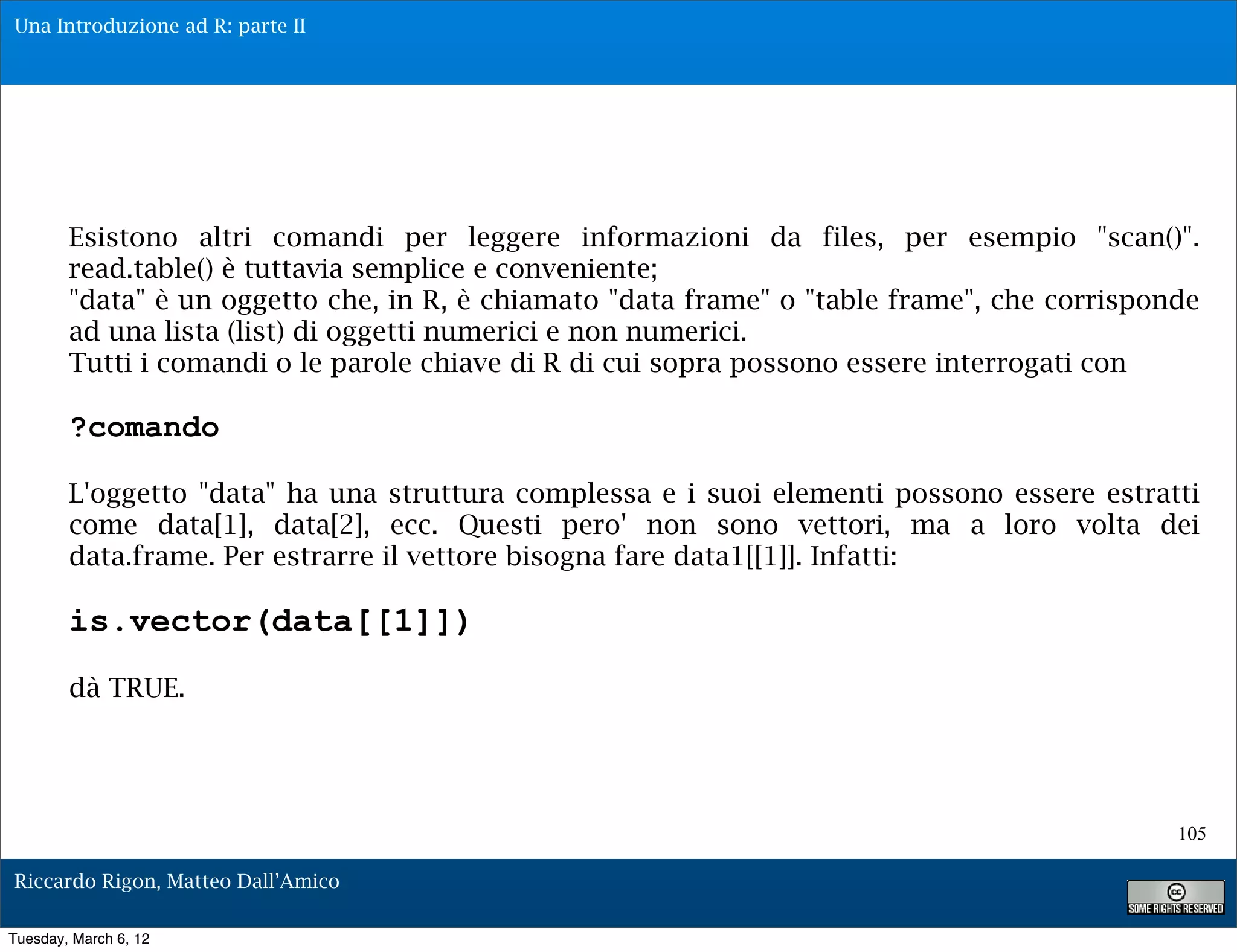 Una Introduzione ad R: parte II




        Esistono altri comandi per leggere informazioni da files, per esempio "scan()".
        read.table() è tuttavia semplice e conveniente;
        "data" è un oggetto che, in R, è chiamato "data frame" o "table frame", che corrisponde
        ad una lista (list) di oggetti numerici e non numerici.
        Tutti i comandi o le parole chiave di R di cui sopra possono essere interrogati con

        ?comando

        L'oggetto "data" ha una struttura complessa e i suoi elementi possono essere estratti
        come data[1], data[2], ecc. Questi pero' non sono vettori, ma a loro volta dei
        data.frame. Per estrarre il vettore bisogna fare data1[[1]]. Infatti:

        is.vector(data[[1]])
        dà TRUE.




                                                                                             105

Riccardo Rigon, Matteo Dall’Amico

Tuesday, March 6, 12
 