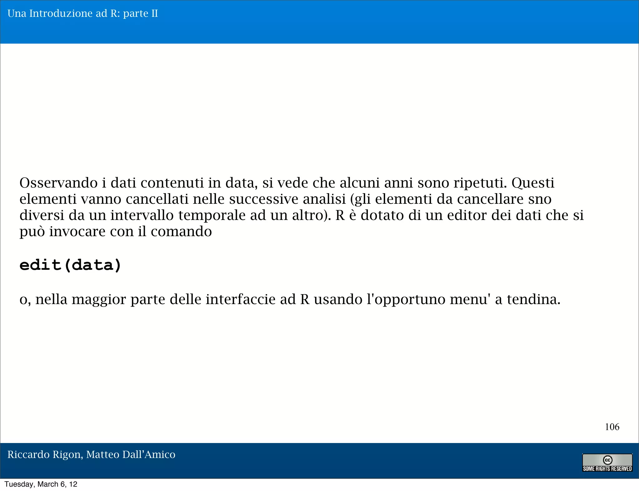 Una Introduzione ad R: parte II




    Osservando i dati contenuti in data, si vede che alcuni anni sono ripetuti. Questi
    elementi vanno cancellati nelle successive analisi (gli elementi da cancellare sno
    diversi da un intervallo temporale ad un altro). R è dotato di un editor dei dati che si
    può invocare con il comando

    edit(data)
    o, nella maggior parte delle interfaccie ad R usando l'opportuno menu' a tendina.




                                                                                               106

Riccardo Rigon, Matteo Dall’Amico

Tuesday, March 6, 12
 
