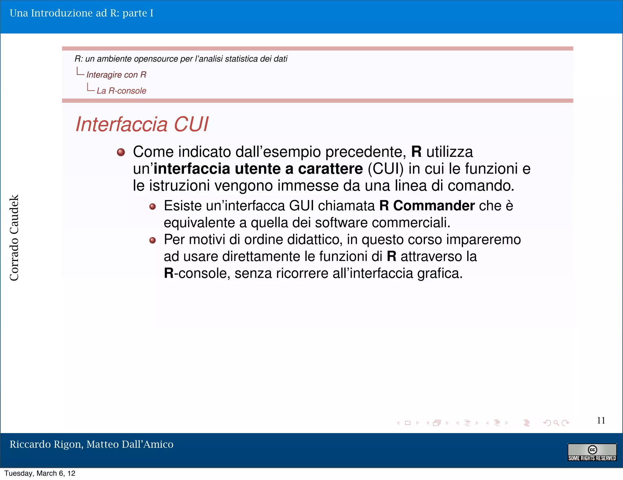 Una Introduzione ad R: parte I



                   R: un ambiente opensource per l’analisi statistica dei dati
                       Interagire con R
                         La R-console



                   Interfaccia CUI
                                   Come indicato dall’esempio precedente, R utilizza
                                   un’interfaccia utente a carattere (CUI) in cui le funzioni e
                                   le istruzioni vengono immesse da una linea di comando.
Corrado Caudek




                                           Esiste un’interfacca GUI chiamata R Commander che è
                                           equivalente a quella dei software commerciali.
                                           Per motivi di ordine didattico, in questo corso impareremo
                                           ad usare direttamente le funzioni di R attraverso la
                                           R-console, senza ricorrere all’interfaccia graﬁca.




                                                                                                        11

  Riccardo Rigon, Matteo Dall’Amico

Tuesday, March 6, 12
 