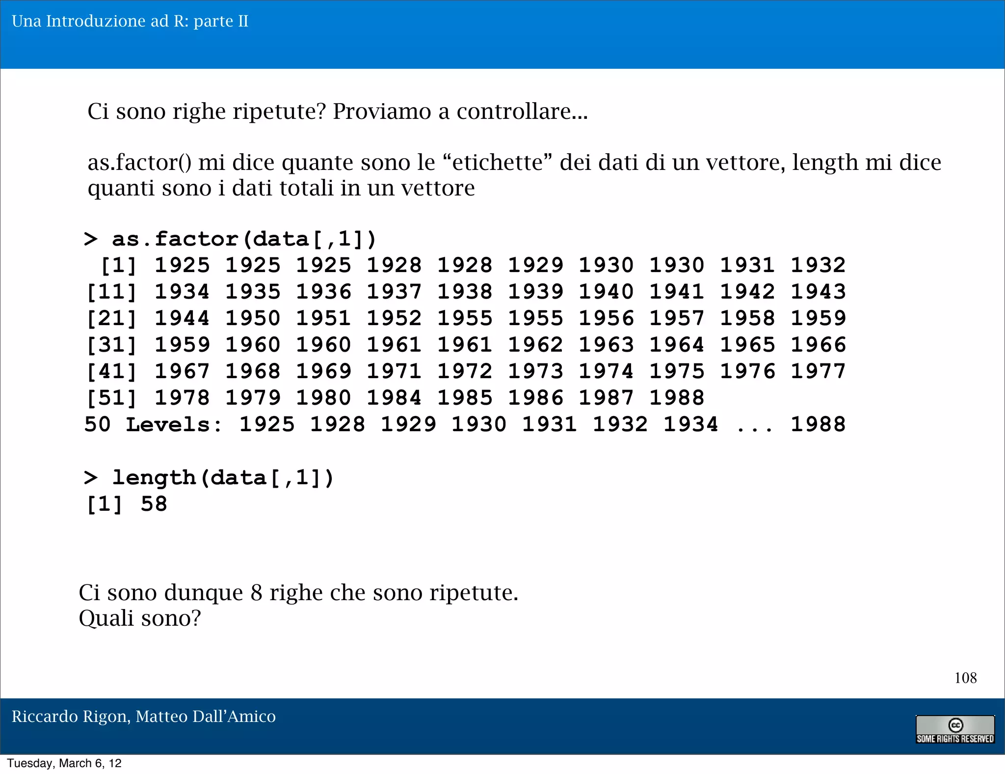 Una Introduzione ad R: parte II




              Ci sono righe ripetute? Proviamo a controllare...

              as.factor() mi dice quante sono le “etichette” dei dati di un vettore, length mi dice
              quanti sono i dati totali in un vettore

             > as.factor(data[,1])
              [1] 1925 1925 1925 1928 1928 1929 1930 1930 1931                     1932
             [11] 1934 1935 1936 1937 1938 1939 1940 1941 1942                     1943
             [21] 1944 1950 1951 1952 1955 1955 1956 1957 1958                     1959
             [31] 1959 1960 1960 1961 1961 1962 1963 1964 1965                     1966
             [41] 1967 1968 1969 1971 1972 1973 1974 1975 1976                     1977
             [51] 1978 1979 1980 1984 1985 1986 1987 1988
             50 Levels: 1925 1928 1929 1930 1931 1932 1934 ...                     1988

             > length(data[,1])
             [1] 58


            Ci sono dunque 8 righe che sono ripetute.
            Quali sono?

                                                                                                      108

Riccardo Rigon, Matteo Dall’Amico

Tuesday, March 6, 12
 
