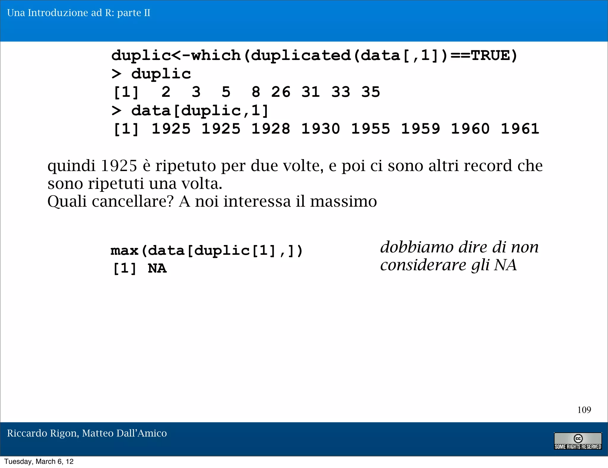 Una Introduzione ad R: parte II



                       duplic<-which(duplicated(data[,1])==TRUE)
                       > duplic
                       [1] 2 3 5 8 26 31 33 35
                       > data[duplic,1]
                       [1] 1925 1925 1928 1930 1955 1959 1960 1961

            quindi 1925 è ripetuto per due volte, e poi ci sono altri record che
            sono ripetuti una volta.
            Quali cancellare? A noi interessa il massimo


                       max(data[duplic[1],])             dobbiamo dire di non
                       [1] NA                            considerare gli NA




                                                                                   109

Riccardo Rigon, Matteo Dall’Amico

Tuesday, March 6, 12
 