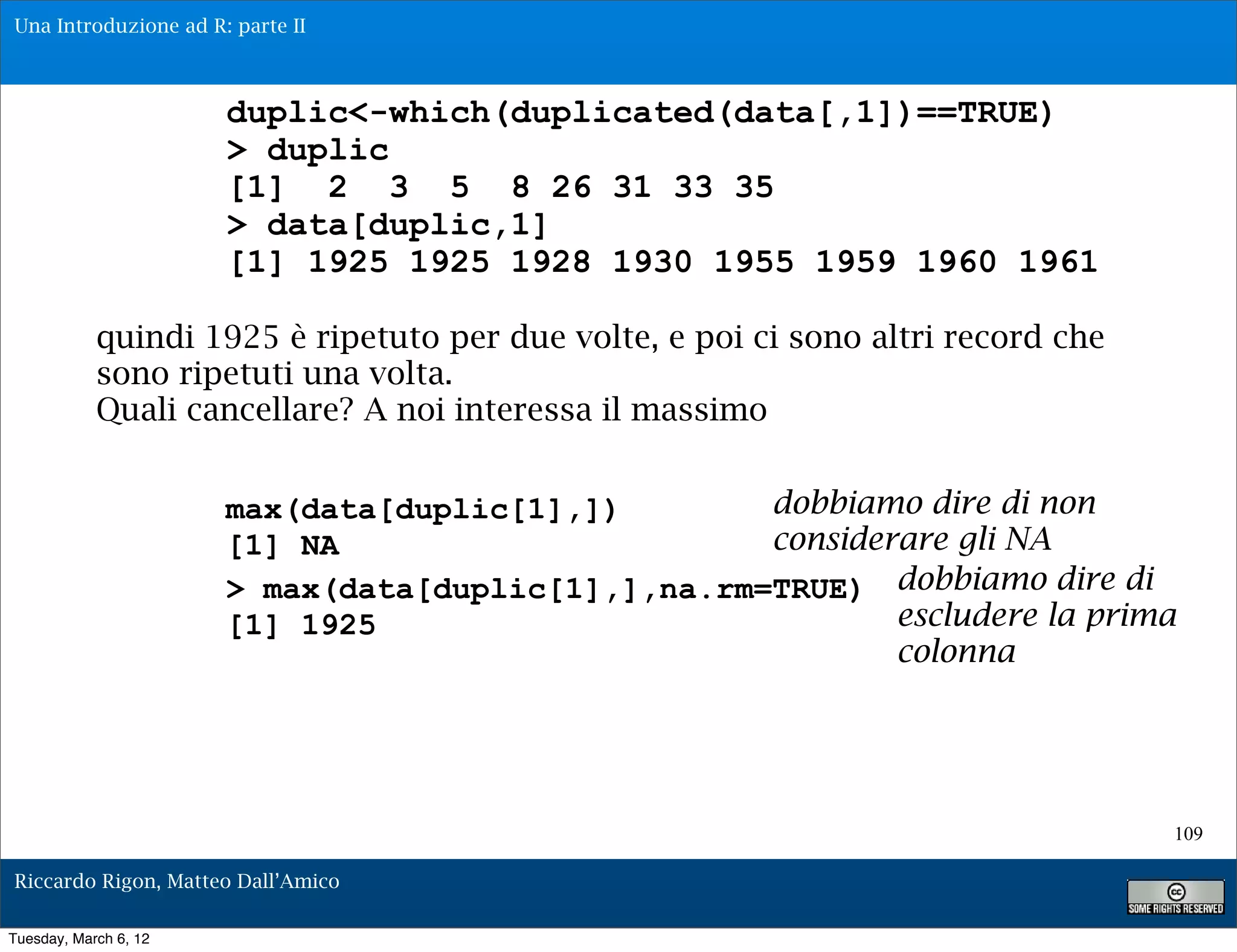 Una Introduzione ad R: parte II



                       duplic<-which(duplicated(data[,1])==TRUE)
                       > duplic
                       [1] 2 3 5 8 26 31 33 35
                       > data[duplic,1]
                       [1] 1925 1925 1928 1930 1955 1959 1960 1961

            quindi 1925 è ripetuto per due volte, e poi ci sono altri record che
            sono ripetuti una volta.
            Quali cancellare? A noi interessa il massimo


                       max(data[duplic[1],])        dobbiamo dire di non
                       [1] NA                       considerare gli NA
                       > max(data[duplic[1],],na.rm=TRUE) dobbiamo dire di
                       [1] 1925                             escludere la prima
                                                            colonna




                                                                                   109

Riccardo Rigon, Matteo Dall’Amico

Tuesday, March 6, 12
 