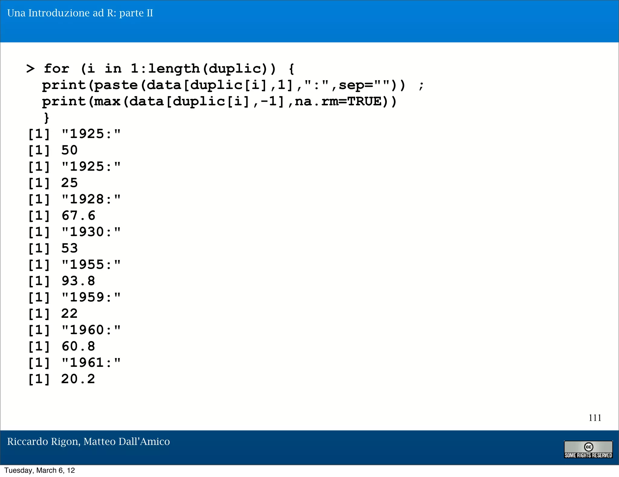 Una Introduzione ad R: parte II




      > for (i in 1:length(duplic)) {
        print(paste(data[duplic[i],1],":",sep="")) ;
        print(max(data[duplic[i],-1],na.rm=TRUE))
        }
      [1] "1925:"
      [1] 50
      [1] "1925:"
      [1] 25
      [1] "1928:"
      [1] 67.6
      [1] "1930:"
      [1] 53
      [1] "1955:"
      [1] 93.8
      [1] "1959:"
      [1] 22
      [1] "1960:"
      [1] 60.8
      [1] "1961:"
      [1] 20.2

                                                       111

Riccardo Rigon, Matteo Dall’Amico

Tuesday, March 6, 12
 