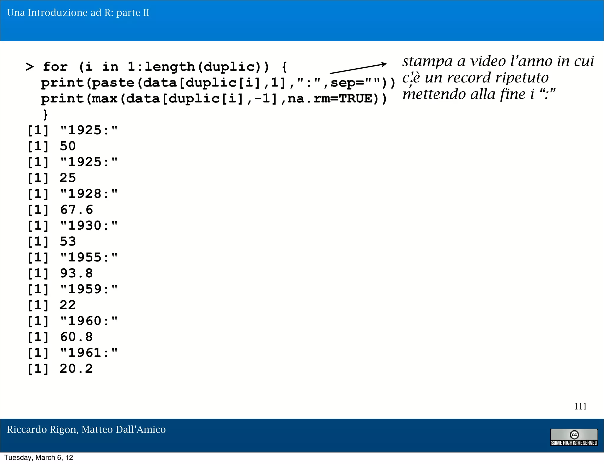 Una Introduzione ad R: parte II




      > for (i in 1:length(duplic)) {              stampa a video l’anno in cui
        print(paste(data[duplic[i],1],":",sep="")) c’è un record ripetuto
                                                    ;
        print(max(data[duplic[i],-1],na.rm=TRUE)) mettendo alla fine i “:”
        }
      [1] "1925:"
      [1] 50
      [1] "1925:"
      [1] 25
      [1] "1928:"
      [1] 67.6
      [1] "1930:"
      [1] 53
      [1] "1955:"
      [1] 93.8
      [1] "1959:"
      [1] 22
      [1] "1960:"
      [1] 60.8
      [1] "1961:"
      [1] 20.2

                                                                            111

Riccardo Rigon, Matteo Dall’Amico

Tuesday, March 6, 12
 