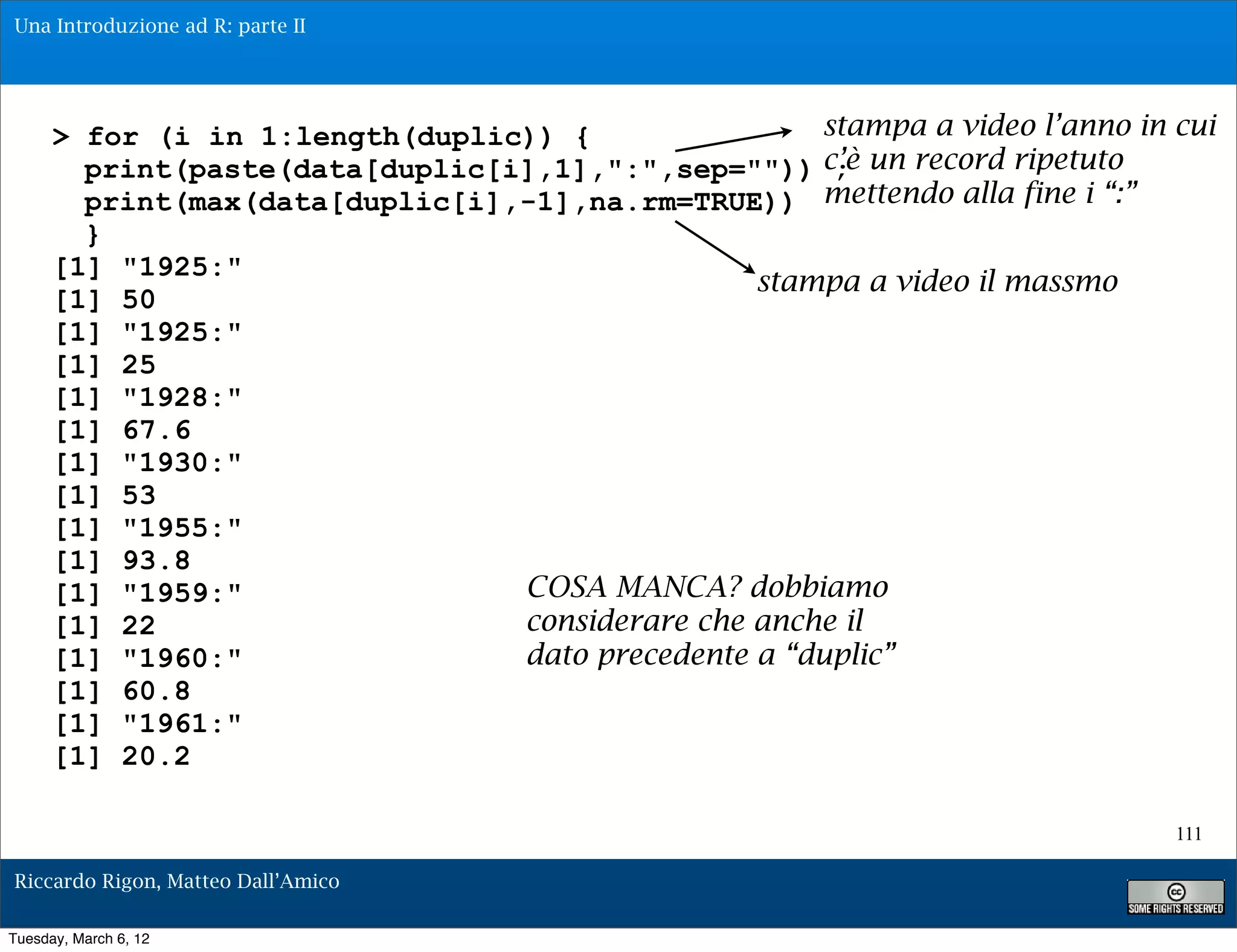 Una Introduzione ad R: parte II




      > for (i in 1:length(duplic)) {                stampa a video l’anno in cui
        print(paste(data[duplic[i],1],":",sep="")) c’è un record ripetuto
                                                      ;
        print(max(data[duplic[i],-1],na.rm=TRUE)) mettendo alla fine i “:”
        }
      [1] "1925:"
                                                 stampa a video il massmo
      [1] 50
      [1] "1925:"
      [1] 25
      [1] "1928:"
      [1] 67.6
      [1] "1930:"
      [1] 53
      [1] "1955:"
      [1] 93.8
      [1] "1959:"                COSA MANCA? dobbiamo
      [1] 22                     considerare che anche il
      [1] "1960:"                dato precedente a “duplic”
      [1] 60.8
      [1] "1961:"
      [1] 20.2

                                                                              111

Riccardo Rigon, Matteo Dall’Amico

Tuesday, March 6, 12
 