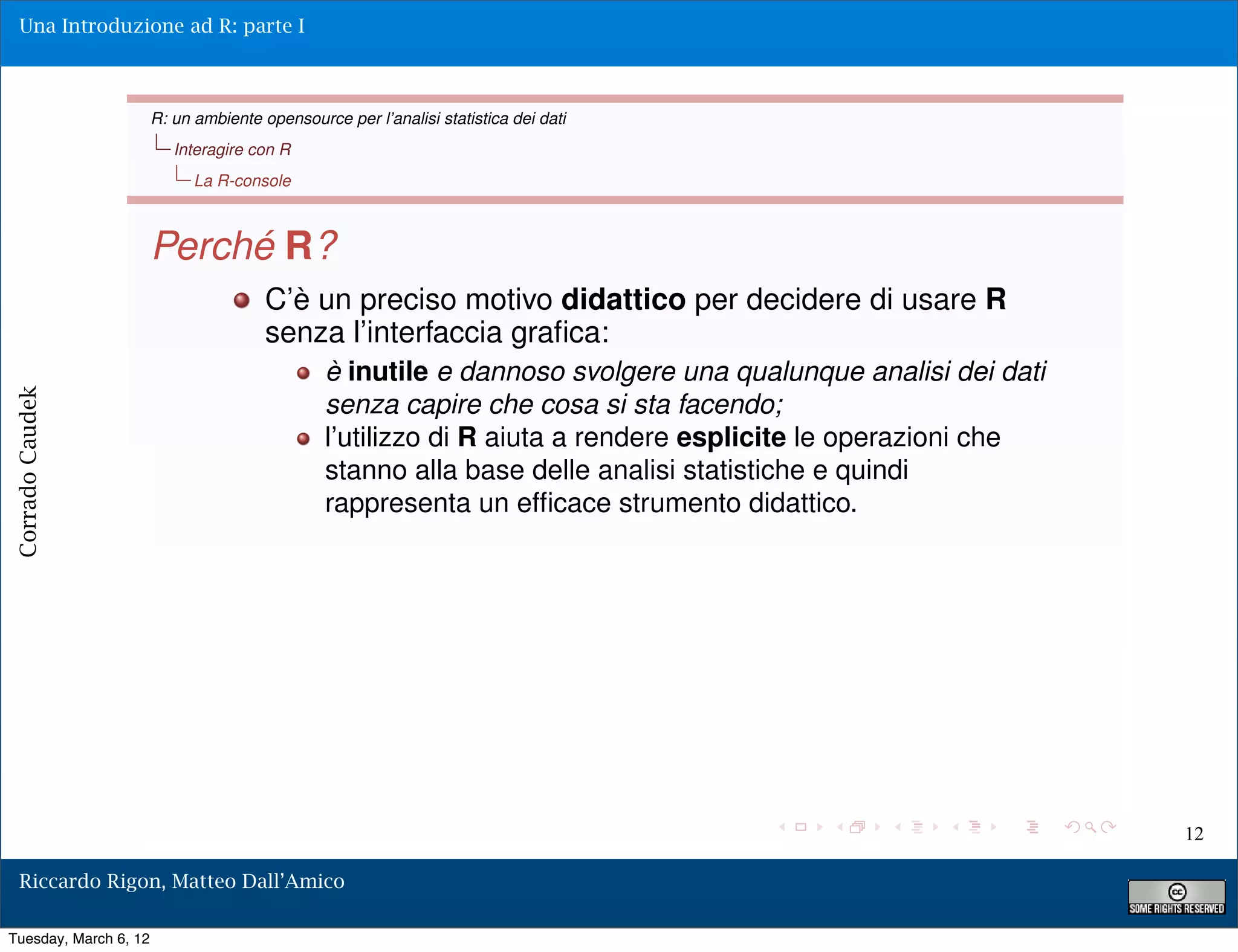 Una Introduzione ad R: parte I



                       R: un ambiente opensource per l’analisi statistica dei dati
                          Interagire con R
                             La R-console



                       Perché R?
                                       C’è un preciso motivo didattico per decidere di usare R
                                       senza l’interfaccia graﬁca:
                                               è inutile e dannoso svolgere una qualunque analisi dei dati
Corrado Caudek




                                               senza capire che cosa si sta facendo;
                                               l’utilizzo di R aiuta a rendere esplicite le operazioni che
                                               stanno alla base delle analisi statistiche e quindi
                                               rappresenta un efﬁcace strumento didattico.




                                                                                                             12

  Riccardo Rigon, Matteo Dall’Amico

Tuesday, March 6, 12
 
