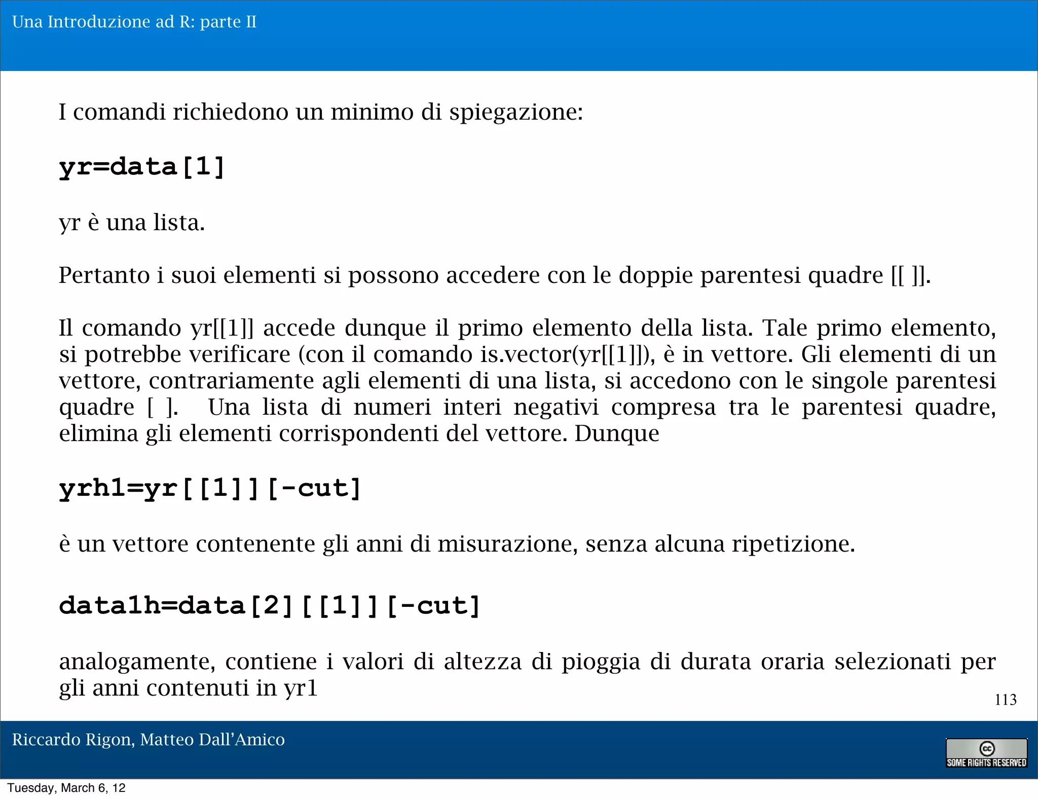 Una Introduzione ad R: parte II




        I comandi richiedono un minimo di spiegazione:

        yr=data[1]
        yr è una lista.

        Pertanto i suoi elementi si possono accedere con le doppie parentesi quadre [[ ]].

        Il comando yr[[1]] accede dunque il primo elemento della lista. Tale primo elemento,
        si potrebbe verificare (con il comando is.vector(yr[[1]]), è in vettore. Gli elementi di un
        vettore, contrariamente agli elementi di una lista, si accedono con le singole parentesi
        quadre [ ]. Una lista di numeri interi negativi compresa tra le parentesi quadre,
        elimina gli elementi corrispondenti del vettore. Dunque

        yrh1=yr[[1]][-cut]
        è un vettore contenente gli anni di misurazione, senza alcuna ripetizione.

        data1h=data[2][[1]][-cut]
        analogamente, contiene i valori di altezza di pioggia di durata oraria selezionati per
        gli anni contenuti in yr1                                                             113

Riccardo Rigon, Matteo Dall’Amico

Tuesday, March 6, 12
 