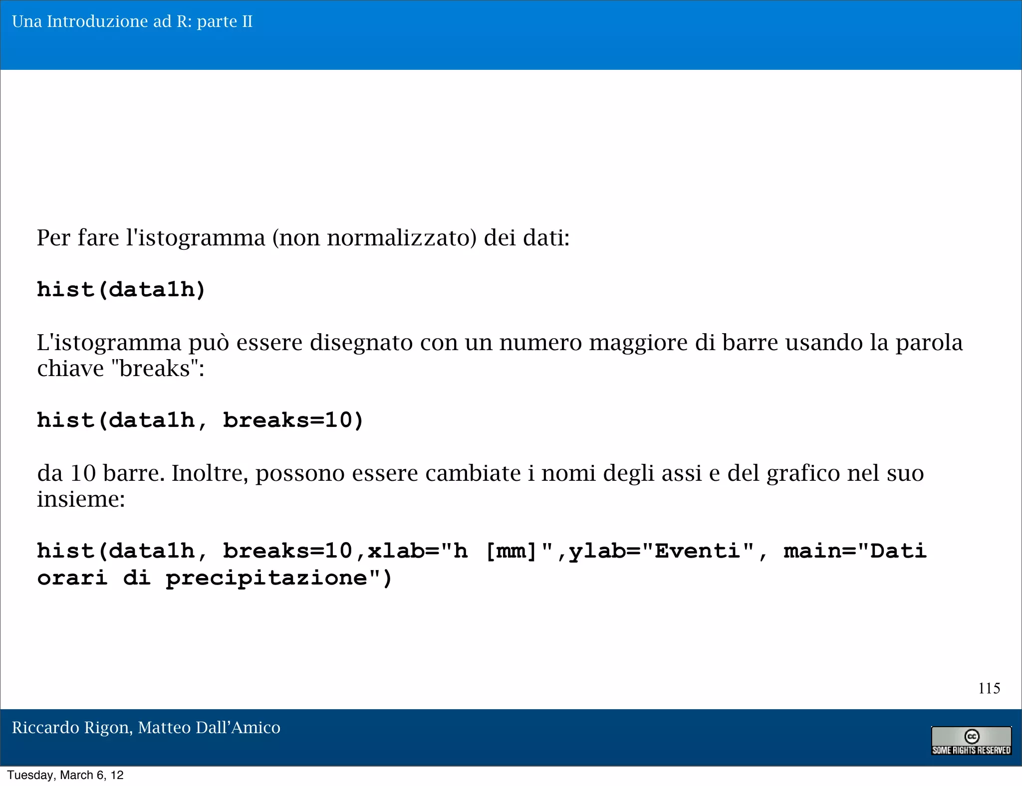 Una Introduzione ad R: parte II




     Per fare l'istogramma (non normalizzato) dei dati:

     hist(data1h)

     L'istogramma può essere disegnato con un numero maggiore di barre usando la parola
     chiave "breaks":

     hist(data1h, breaks=10)

     da 10 barre. Inoltre, possono essere cambiate i nomi degli assi e del grafico nel suo
     insieme:

     hist(data1h, breaks=10,xlab="h [mm]",ylab="Eventi", main="Dati
     orari di precipitazione")



                                                                                             115

Riccardo Rigon, Matteo Dall’Amico

Tuesday, March 6, 12
 
