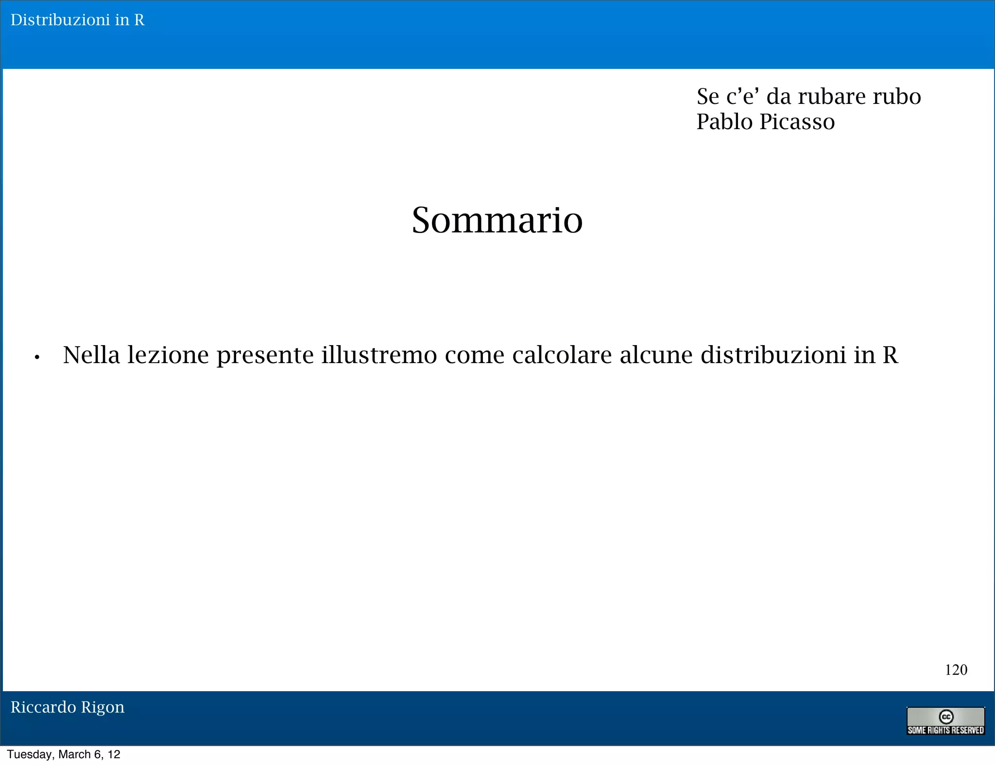 Distribuzioni in R




                                                             Se c’e’ da rubare rubo
                                                             Pablo Picasso



                                    Sommario


   • Nella lezione presente illustremo come calcolare alcune distribuzioni in R




                                                                                      120

Riccardo Rigon

Tuesday, March 6, 12
 
