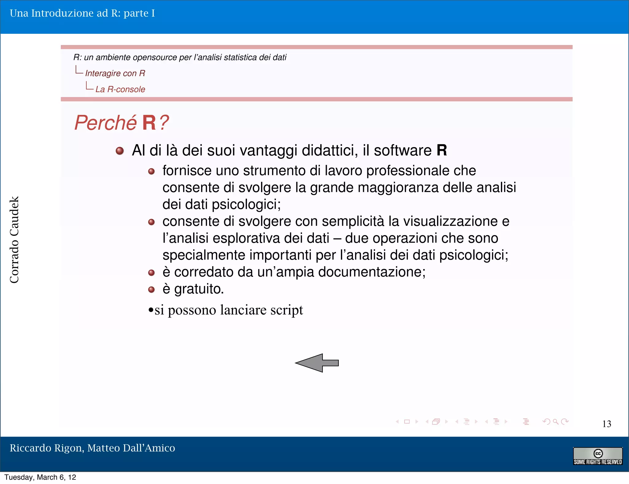 Una Introduzione ad R: parte I



                   R: un ambiente opensource per l’analisi statistica dei dati
                       Interagire con R
                         La R-console



                   Perché R?
                                   Al di là dei suoi vantaggi didattici, il software R
                                             fornisce uno strumento di lavoro professionale che
                                             consente di svolgere la grande maggioranza delle analisi
                                             dei dati psicologici;
Corrado Caudek




                                             consente di svolgere con semplicità la visualizzazione e
                                             l’analisi esplorativa dei dati – due operazioni che sono
                                             specialmente importanti per l’analisi dei dati psicologici;
                                             è corredato da un’ampia documentazione;
                                             è gratuito.
                                          •si possono lanciare script




                                                                                                           13

  Riccardo Rigon, Matteo Dall’Amico

Tuesday, March 6, 12
 