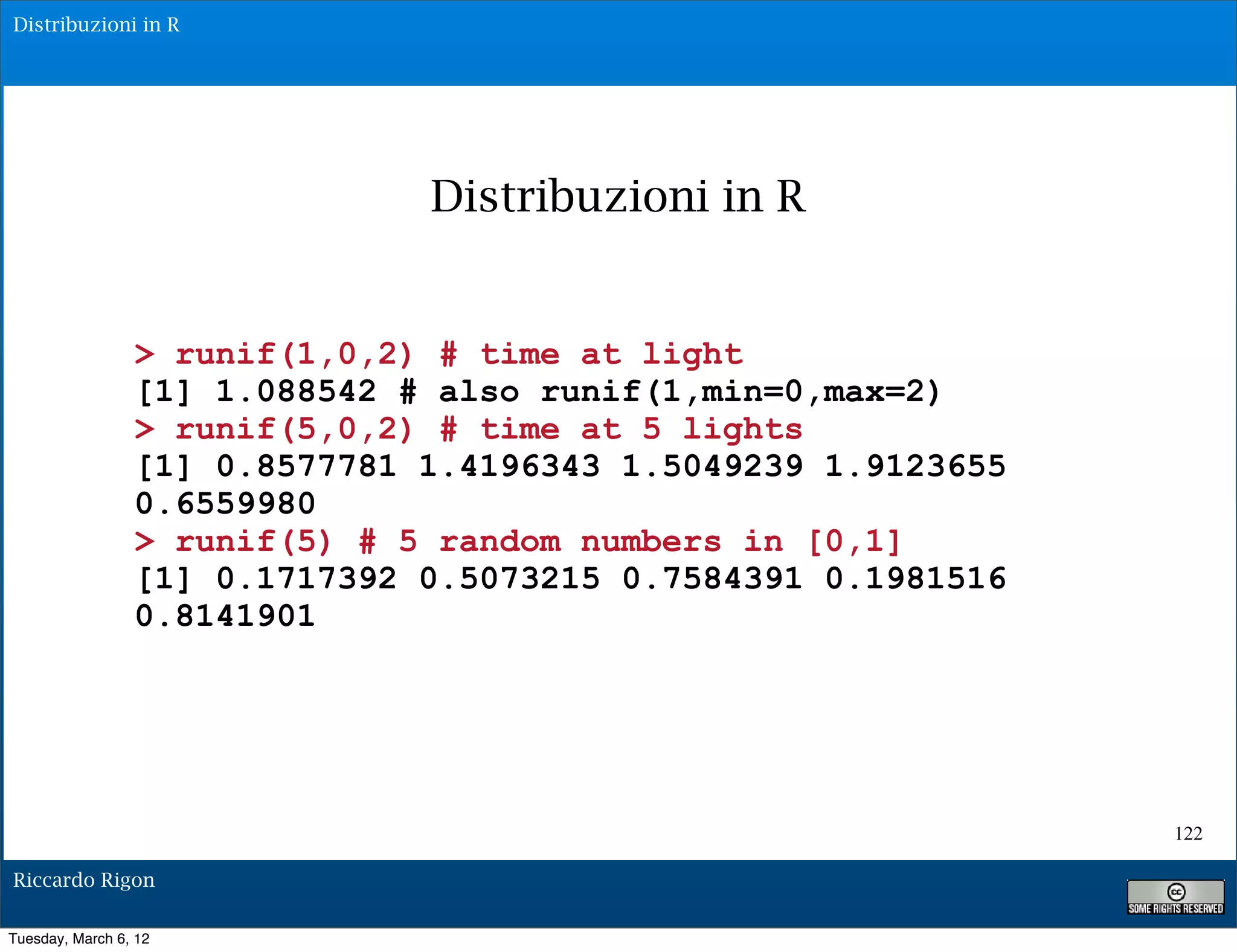 Distribuzioni in R




                               Distribuzioni in R


                 > runif(1,0,2) # time at light
                 [1] 1.088542 # also runif(1,min=0,max=2)
                 > runif(5,0,2) # time at 5 lights
                 [1] 0.8577781 1.4196343 1.5049239 1.9123655
                 0.6559980
                 > runif(5) # 5 random numbers in [0,1]
                 [1] 0.1717392 0.5073215 0.7584391 0.1981516
                 0.8141901




                                                               122

Riccardo Rigon

Tuesday, March 6, 12
 