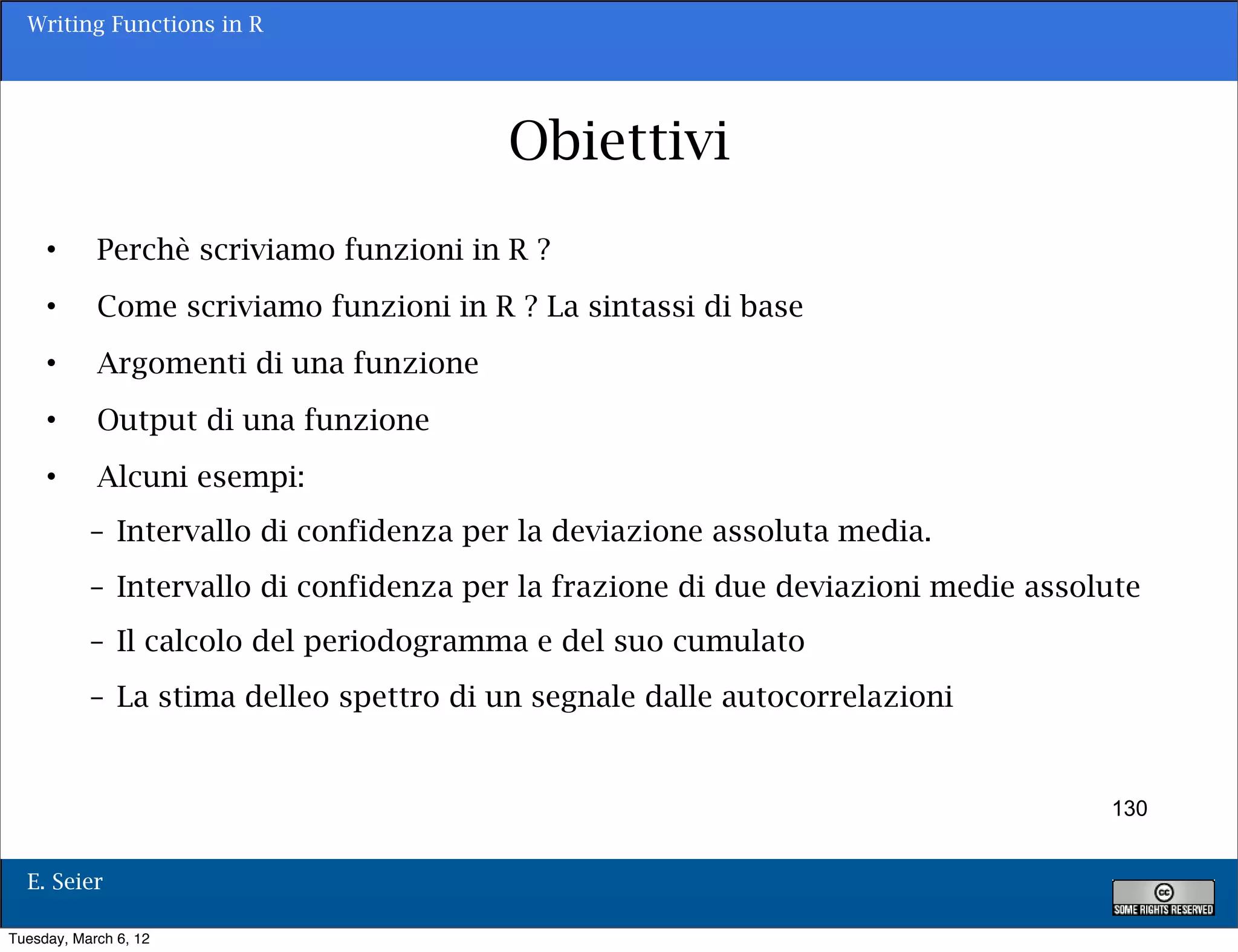 Writing Functions in R




                                         Obiettivi
     •      Perchè scriviamo funzioni in R ?
     •      Come scriviamo funzioni in R ? La sintassi di base
     •      Argomenti di una funzione
     •      Output di una funzione
     •      Alcuni esempi:
           – Intervallo di confidenza per la deviazione assoluta media.
           – Intervallo di confidenza per la frazione di due deviazioni medie assolute
           – Il calcolo del periodogramma e del suo cumulato
           – La stima delleo spettro di un segnale dalle autocorrelazioni


                                                                                   130


  E. Seier

Tuesday, March 6, 12
 